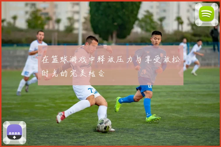 在篮球游戏中释放压力与享受放松时光的完美结合