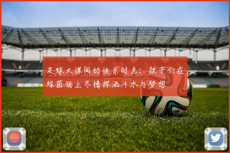 足球大课间的快乐时光：孩子们在绿茵场上尽情挥洒汗水与梦想