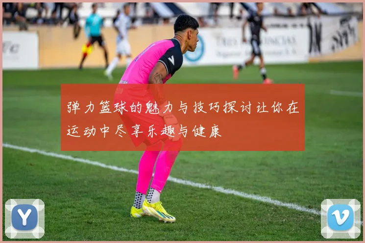 弹力篮球的魅力与技巧探讨让你在运动中尽享乐趣与健康