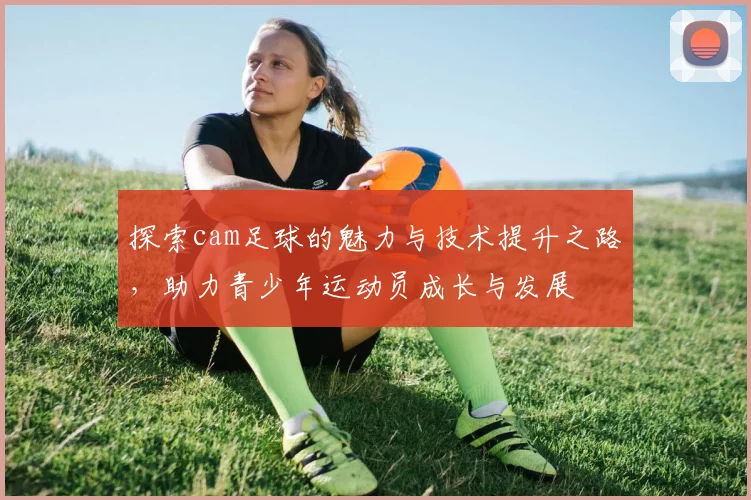 探索cam足球的魅力与技术提升之路，助力青少年运动员成长与发展