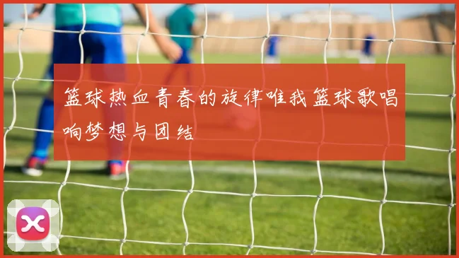篮球热血青春的旋律唯我篮球歌唱响梦想与团结