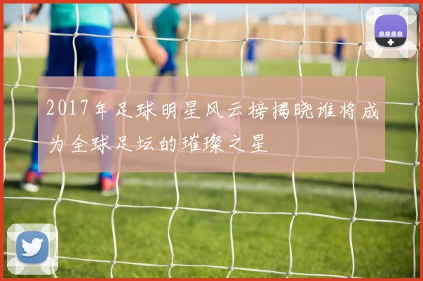 2017年足球明星风云榜揭晓谁将成为全球足坛的璀璨之星