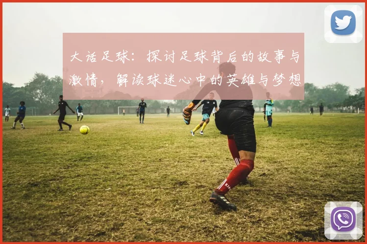 大话足球：探讨足球背后的故事与激情，解读球迷心中的英雄与梦想