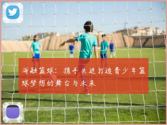 海融篮球：携手共进打造青少年篮球梦想的舞台与未来